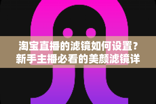 淘宝直播的滤镜如何设置？新手主播必看的美颜滤镜详细设置教程与实用技巧全解析
