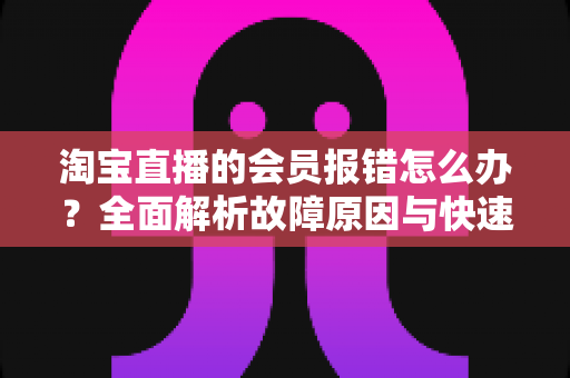 淘宝直播的会员报错怎么办?全面解析故障原因与快速解决指南 淘宝直播的会员报错怎么办?全面解析故障原因与快速解决指南