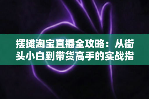 摆摊淘宝直播全攻略：从街头小白到带货高手的实战指南