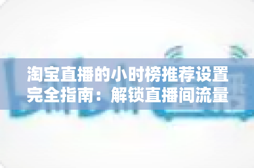淘宝直播的小时榜推荐设置完全指南:解锁直播间流量增长的核心密码 淘宝直播的小时榜推荐设置完全指南:解锁直播间流量增长的核心密码