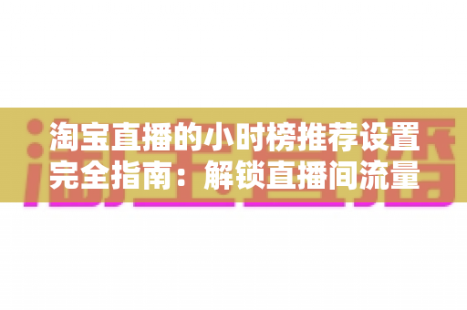 淘宝直播的小时榜推荐设置完全指南:解锁直播间流量增长的核心密码 淘宝直播的小时榜推荐设置完全指南:解锁直播间流量增长的核心密码