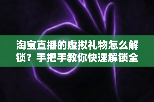 淘宝直播的虚拟礼物怎么解锁?手把手教你快速解锁全部礼物功能 淘宝直播的虚拟礼物怎么解锁?手把手教你快速解锁全部礼物功能