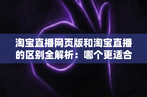 淘宝直播网页版和淘宝直播的区别全解析：哪个更适合你的购物与开播需求？