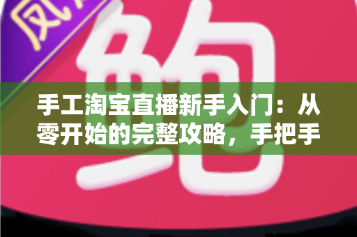 手工淘宝直播新手入门：从零开始的完整攻略，手把手教你开出第一场爆款直播