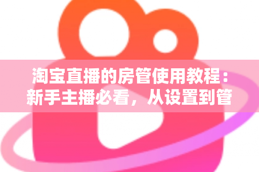 淘宝直播的房管使用教程：新手主播必看，从设置到管理一步到位的实战指南