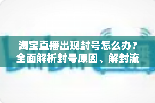 淘宝直播出现封号怎么办?全面解析封号原因、解封流程与预防指南 淘宝直播出现封号怎么办?全面解析封号原因、解封流程与预防指南