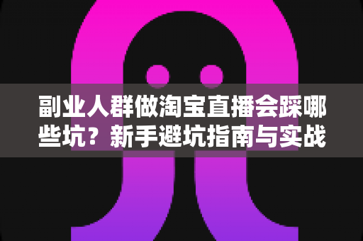 副业人群做淘宝直播会踩哪些坑？新手避坑指南与实战经验全解析