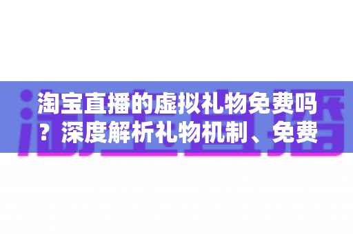 淘宝直播的虚拟礼物免费吗？深度解析礼物机制、免费获取途径与理性消费全指南