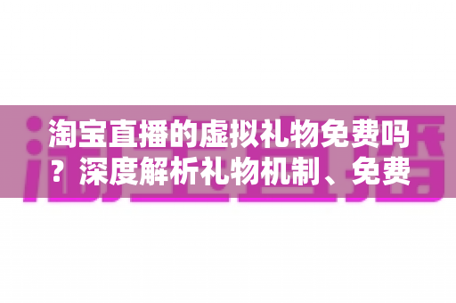 淘宝直播的虚拟礼物免费吗？深度解析礼物机制、免费获取途径与理性消费全指南