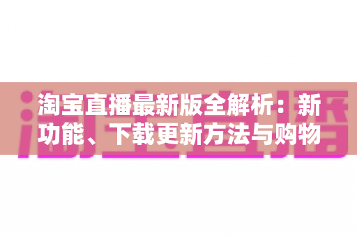 淘宝直播最新版全解析：新功能、下载更新方法与购物直播实用指南