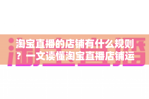 淘宝直播的店铺有什么规则？一文读懂淘宝直播店铺运营规则、红线与合规经营全指南