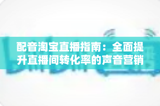 配音淘宝直播指南：全面提升直播间转化率的声音营销实战攻略