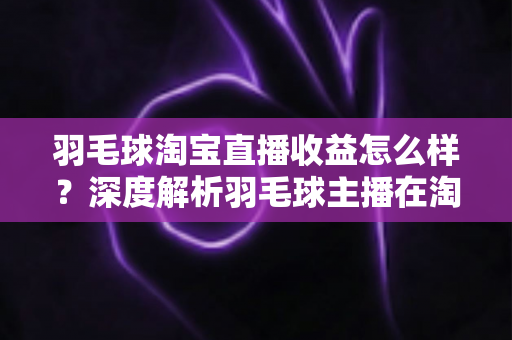 羽毛球淘宝直播收益怎么样？深度解析羽毛球主播在淘宝直播的赚钱模式、收入构成与提升策略