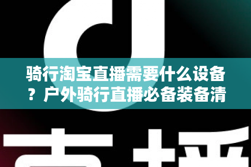 骑行淘宝直播需要什么设备？户外骑行直播必备装备清单与选购全攻略