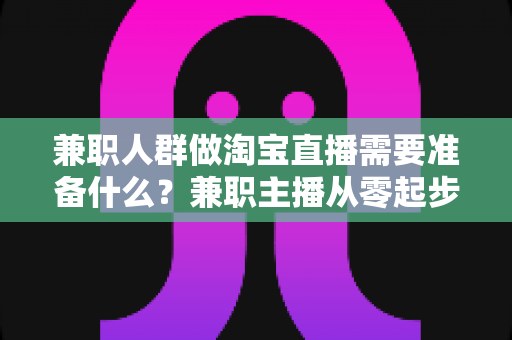 兼职人群做淘宝直播需要准备什么？兼职主播从零起步的全攻略