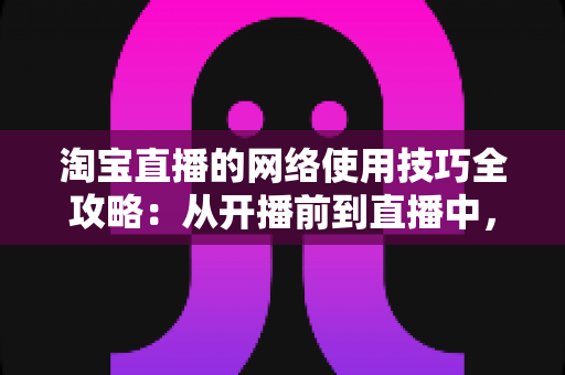 淘宝直播的网络使用技巧全攻略：从开播前到直播中，打造零卡顿高转化直播间的实用指南