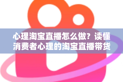 心理淘宝直播怎么做？读懂消费者心理的淘宝直播带货实战指南