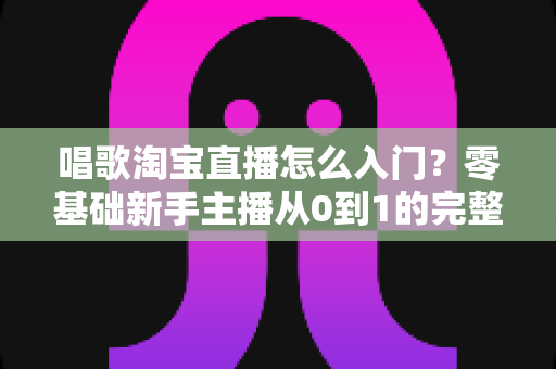 唱歌淘宝直播怎么入门？零基础新手主播从0到1的完整实战指南