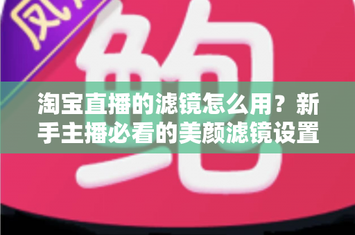 淘宝直播的滤镜怎么用？新手主播必看的美颜滤镜设置全攻略，让直播间颜值与人气双双飙升