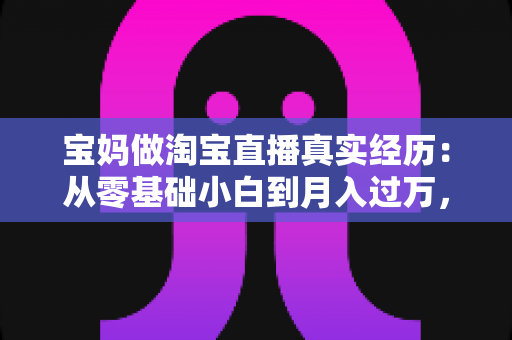 宝妈做淘宝直播真实经历:从零基础小白到月入过万,一位二胎妈妈的真实逆袭之路 宝妈做淘宝直播真实经历:从零基础小白到月入过万,一位二胎妈妈的真实逆袭之路