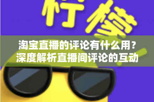 淘宝直播的评论有什么用？深度解析直播间评论的互动价值与实战意义