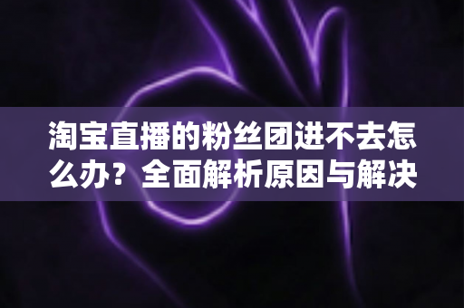 淘宝直播的粉丝团进不去怎么办？全面解析原因与解决方法，助你轻松加入心仪主播的粉丝团