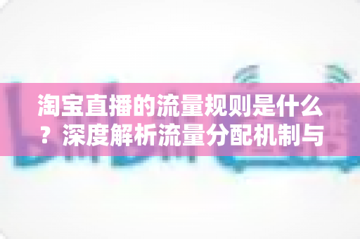 淘宝直播的流量规则是什么？深度解析流量分配机制与实战提升指南