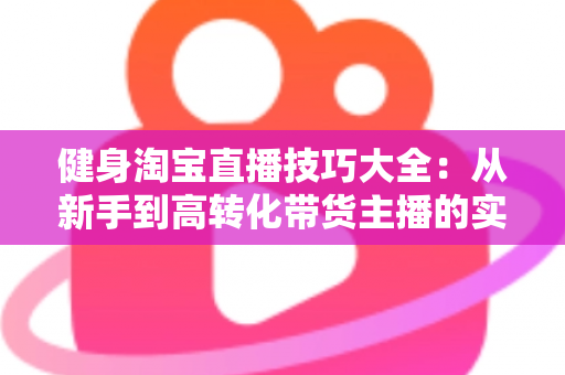健身淘宝直播技巧大全：从新手到高转化带货主播的实战指南