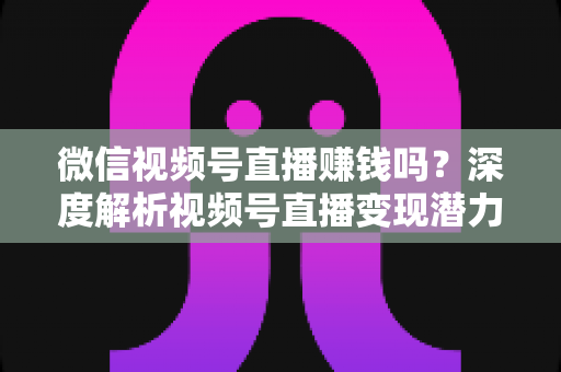 微信视频号直播赚钱吗?深度解析视频号直播变现潜力与实战赚钱攻略 微信视频号直播赚钱吗?深度解析视频号直播变现潜力与实战赚钱攻略
