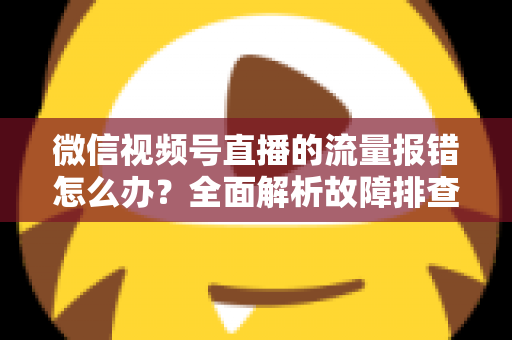 微信视频号直播的流量报错怎么办？全面解析故障排查与解决方案指南