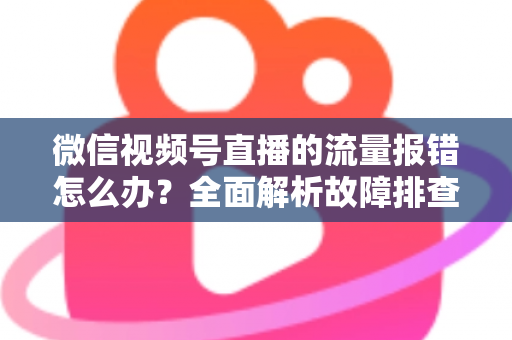 微信视频号直播的流量报错怎么办？全面解析故障排查与解决方案指南
