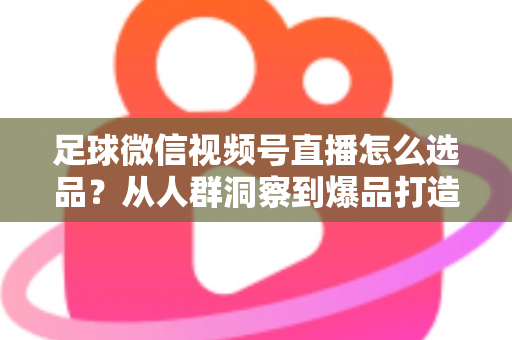 足球微信视频号直播怎么选品？从人群洞察到爆品打造的全链路实战指南
