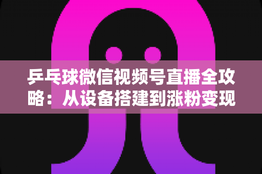 乒乓球微信视频号直播全攻略:从设备搭建到涨粉变现的一站式实战指南 乒乓球微信视频号直播全攻略:从设备搭建到涨粉变现的一站式实战指南