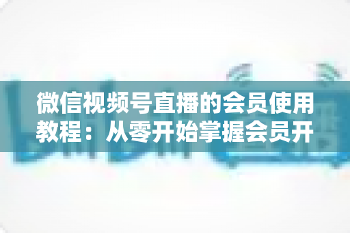 微信视频号直播的会员使用教程：从零开始掌握会员开通与运营全流程