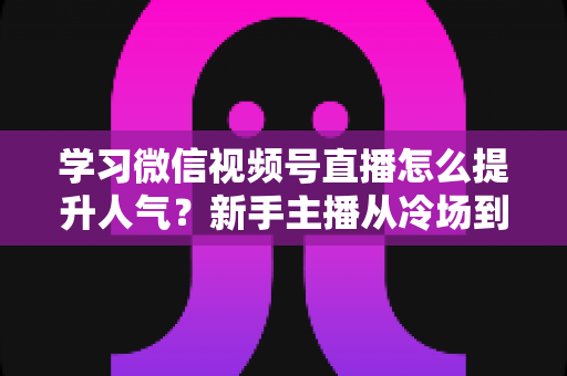 学习微信视频号直播怎么提升人气？新手主播从冷场到爆满的实战全攻略