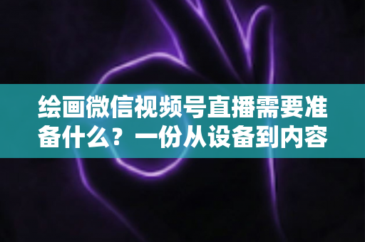 绘画微信视频号直播需要准备什么？一份从设备到内容的完整开播清单，帮你少走弯路、快速起号