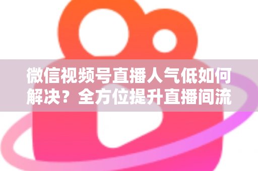 微信视频号直播人气低如何解决？全方位提升直播间流量与人气的实战指南