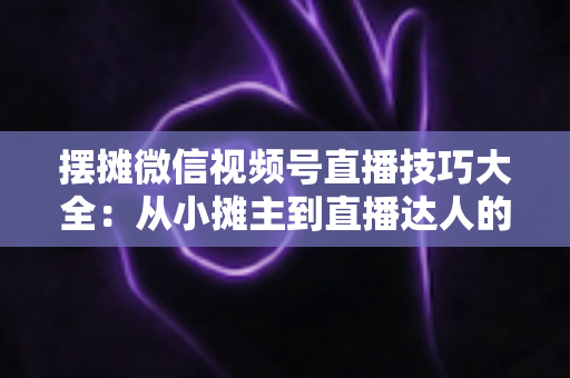 摆摊微信视频号直播技巧大全：从小摊主到直播达人的实战指南