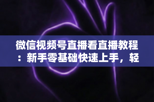 微信视频号直播看直播教程：新手零基础快速上手，轻松玩转观看直播全流程