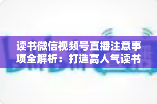 读书微信视频号直播注意事项全解析：打造高人气读书直播间的必备指南
