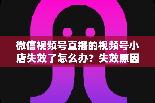 微信视频号直播的视频号小店失效了怎么办？失效原因深度剖析与快速恢复全攻略
