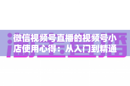 微信视频号直播的视频号小店使用心得:从入门到精通的实战全攻略与经验分享 微信视频号直播的视频号小店使用心得:从入门到精通的实战全攻略与经验分享