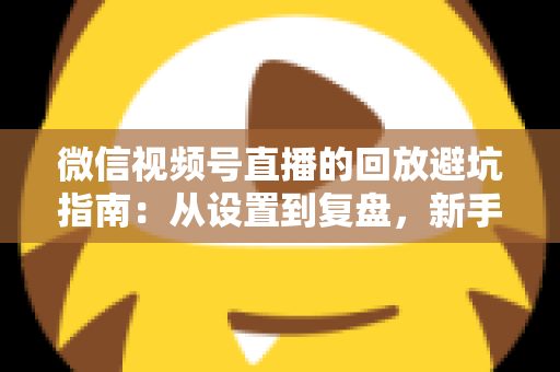 微信视频号直播的回放避坑指南：从设置到复盘，新手主播必修的实战攻略