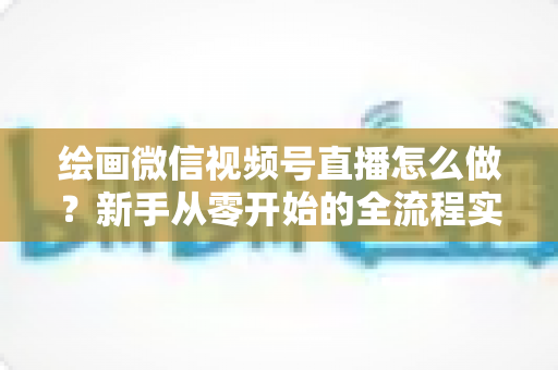 绘画微信视频号直播怎么做?新手从零开始的全流程实战指南 绘画微信视频号直播怎么做?新手从零开始的全流程实战指南