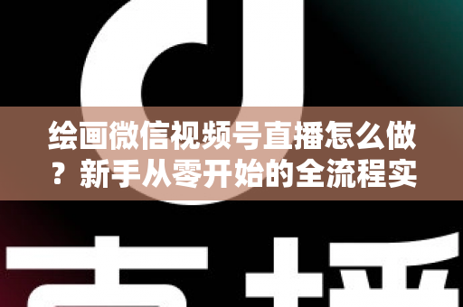绘画微信视频号直播怎么做？新手从零开始的全流程实战指南