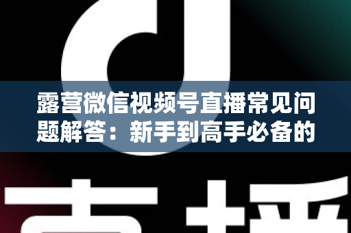 露营微信视频号直播常见问题解答：新手到高手必备的实战指南