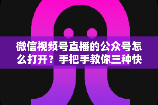 微信视频号直播的公众号怎么打开?手把手教你三种快速进入方法与常见问题全解析 微信视频号直播的公众号怎么打开?手把手教你三种快速进入方法与常见问题全解析