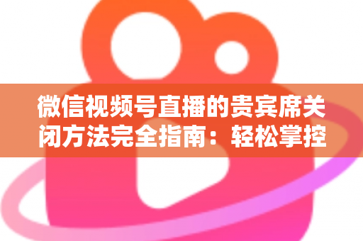 微信视频号直播的贵宾席关闭方法完全指南:轻松掌控直播间布局与互动体验 微信视频号直播的贵宾席关闭方法完全指南:轻松掌控直播间布局与互动体验