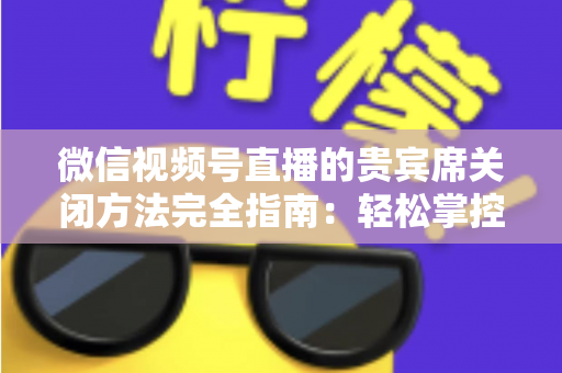 微信视频号直播的贵宾席关闭方法完全指南:轻松掌控直播间布局与互动体验 微信视频号直播的贵宾席关闭方法完全指南:轻松掌控直播间布局与互动体验
