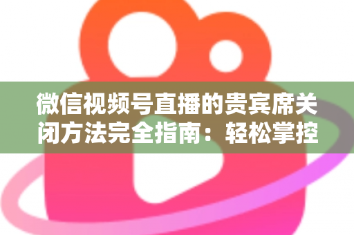 微信视频号直播的贵宾席关闭方法完全指南：轻松掌控直播间布局与互动体验